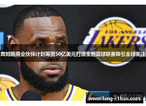 詹姆斯商业伙伴计划筹资50亿美元打造全新篮球联赛吸引全球关注