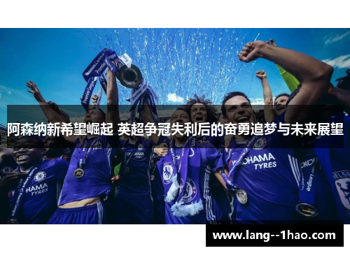 阿森纳新希望崛起 英超争冠失利后的奋勇追梦与未来展望