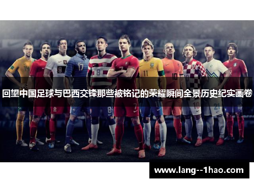 回望中国足球与巴西交锋那些被铭记的荣耀瞬间全景历史纪实画卷