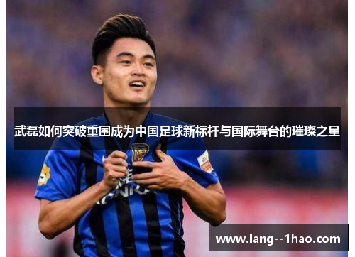 武磊如何突破重围成为中国足球新标杆与国际舞台的璀璨之星