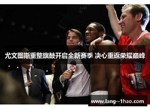 尤文图斯重整旗鼓开启全新赛季 决心重返荣耀巅峰