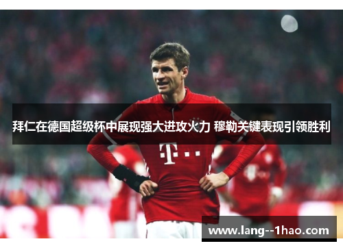 拜仁在德国超级杯中展现强大进攻火力 穆勒关键表现引领胜利