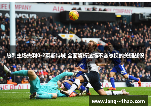 热刺主场失利0-2莱斯特城 全面解析这场不容忽视的关键战役