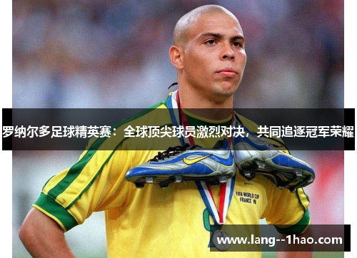 罗纳尔多足球精英赛：全球顶尖球员激烈对决，共同追逐冠军荣耀