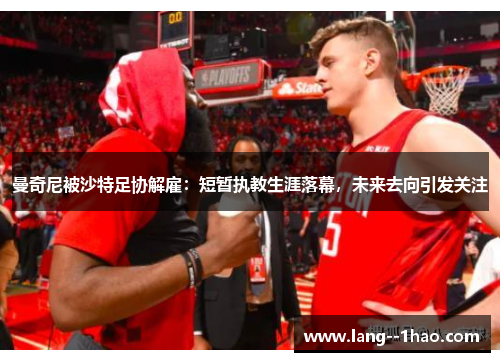 曼奇尼被沙特足协解雇：短暂执教生涯落幕，未来去向引发关注