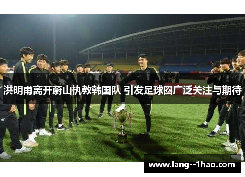 洪明甫离开蔚山执教韩国队 引发足球圈广泛关注与期待