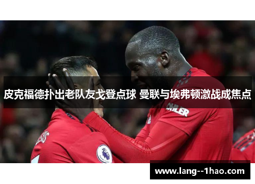 皮克福德扑出老队友戈登点球 曼联与埃弗顿激战成焦点