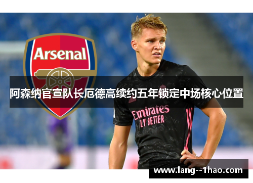 阿森纳官宣队长厄德高续约五年锁定中场核心位置