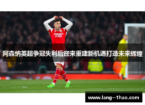 阿森纳英超争冠失利后迎来重建新机遇打造未来辉煌