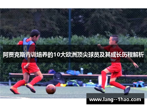阿贾克斯青训培养的10大欧洲顶尖球员及其成长历程解析